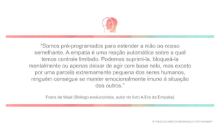 “Somos pré-programados para estender a mão ao nosso
semelhante. A empatia é uma reação automática sobre a qual
temos controle limitado. Podemos suprimi-la, bloqueá-la
mentalmente ou apenas deixar de agir com base nela, mas exceto
por uma parcela extremamente pequena dos seres humanos,
ninguém consegue se manter emocionalmente imune à situação
dos outros.”
Frans de Waal (Biólogo evolucionista, autor do livro A Era da Empatia)
© TODOS OS DIREITOS RESERVADOS | TATI FUKAMATI
 