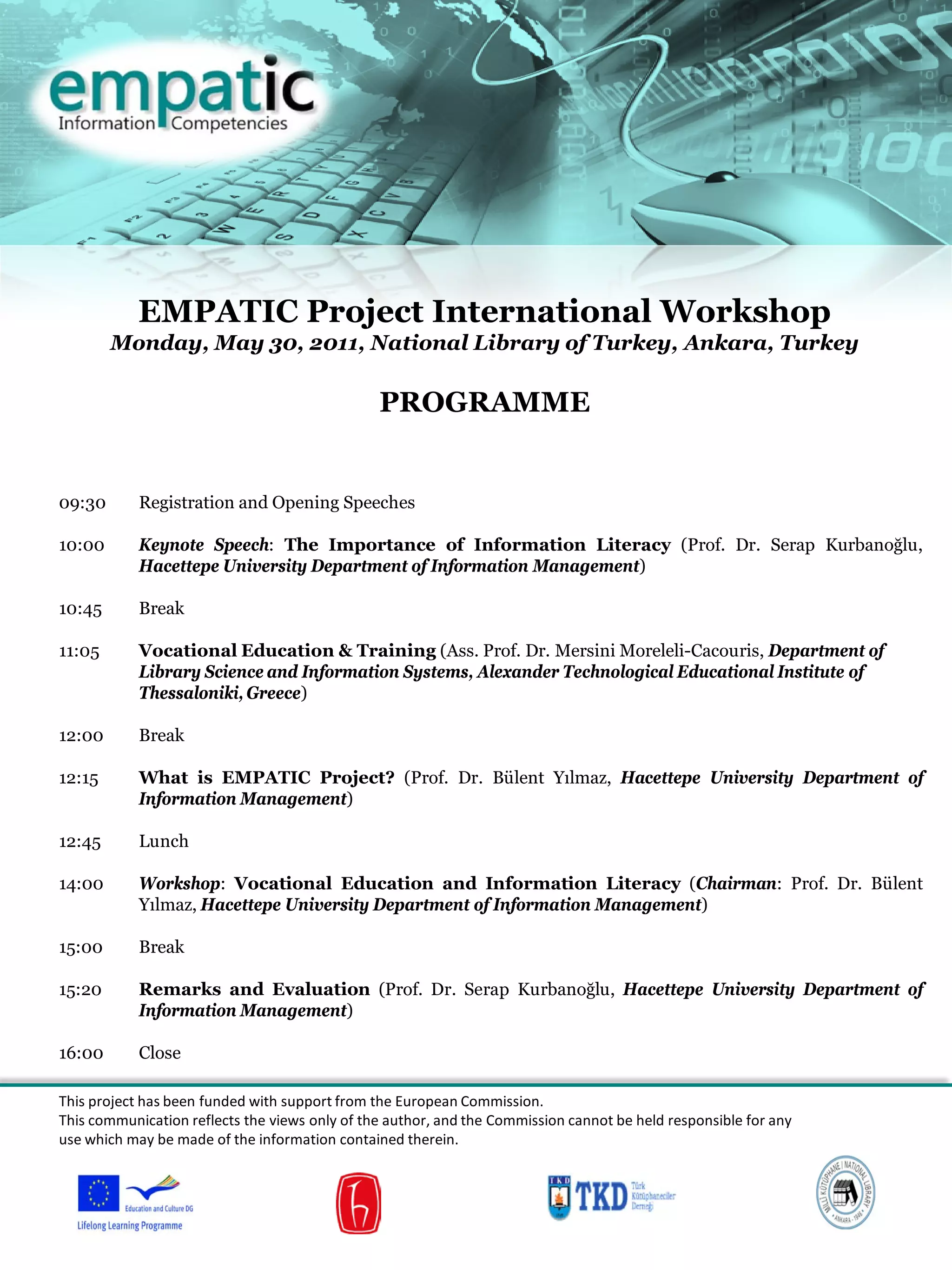 EMPATIC Project International Workshop
Monday, May 30, 2011, National Library of Turkey, Ankara, Turkey
PROGRAMME
09:30 Registration and Opening Speeches
10:00 Keynote Speech: The Importance of Information Literacy (Prof. Dr. Serap Kurbanoğlu,
Hacettepe University Department of Information Management)
10:45 Break
11:05 Vocational Education & Training (Ass. Prof. Dr. Mersini Moreleli-Cacouris, Department of
Library Science and Information Systems, Alexander Technological Educational Institute of
Thessaloniki, Greece)
12:00 Break
12:15 What is EMPATIC Project? (Prof. Dr. Bülent Yılmaz, Hacettepe University Department of
Information Management)
12:45 Lunch
14:00 Workshop: Vocational Education and Information Literacy (Chairman: Prof. Dr. Bülent
Yılmaz, Hacettepe University Department of Information Management)
15:00 Break
15:20 Remarks and Evaluation (Prof. Dr. Serap Kurbanoğlu, Hacettepe University Department of
Information Management)
16:00 Close
This project has been funded with support from the European Commission.
This communication reflects the views only of the author, and the Commission cannot be held responsible for any
use which may be made of the information contained therein.