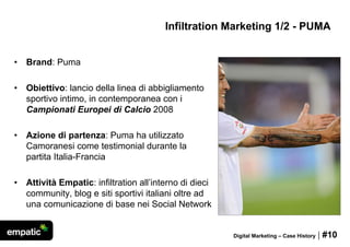 Infiltration Marketing 1/2 - PUMA


•   Brand: Puma

•   Obiettivo: lancio della linea di abbigliamento
    sportivo intimo, in contemporanea con i
    Campionati Europei di Calcio 2008

•   Azione di partenza: Puma ha utilizzato
    Camoranesi come testimonial durante la
    partita Italia-Francia

•   Attività Empatic: infiltration all’interno di dieci
    community, blog e siti sportivi italiani oltre ad
    una comunicazione di base nei Social Network


                                                          Digital Marketing – Case History   | #10
 