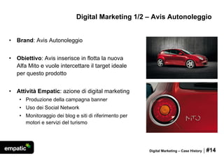 Digital Marketing 1/2 – Avis Autonoleggio


•   Brand: Avis Autonoleggio


•   Obiettivo: Avis inserisce in flotta la nuova
    Alfa Mito e vuole intercettare il target ideale
    per questo prodotto


•   Attività Empatic: azione di digital marketing
     • Produzione della campagna banner
     • Uso dei Social Network
     • Monitoraggio dei blog e siti di riferimento per
       motori e servizi del turismo




                                                         Digital Marketing – Case History   | #14
 