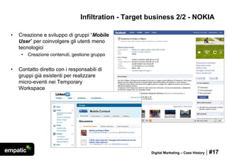 Infiltration - Target business 2/2 - NOKIA

•   Creazione e sviluppo di gruppi “Mobile
    User” per coinvolgere gli utenti meno
    tecnologici
     •   Creazione contenuti, gestione gruppo


•   Contatto diretto con i responsabili di
    gruppi già esistenti per realizzare
    micro-eventi nei Temporary
    Workspace




                                                       Digital Marketing – Case History   | #17
 