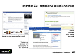 Infiltration 2/2 – National Geographic Channel




                                                                              Post u
                                                                            DIGG ed
                                                                         altri Social
Creazione gruppo su Facebook                                               Network


                      Creazione
                     evento nel
                   calendario in
                    tre network

                                                 Digital Marketing – Case History   | #19
 