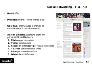 Social Networking – Fila – 1/2

•   Brand: Fila

•   Prodotto: brand – linea tennis e sci

•   Obiettivo: promuovere il brand Fila
    cambiandone il posizionamento

•   Attività Empatic: apertura profili nei
    principali Social Network
    1.   Fila blog per raccontare
    2.   Twitter per rilanciare
    3.   Facebook e MySpace per restare in contatto
    4.   YouTube per condividere video
    5.   Flickr per condividere Foto
    6.   Wikipedia per informare


                                                        Digital Marketing – Case History   | #3
 