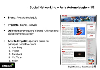 Social Networking – Avis Autonoleggio – 1/2


•   Brand: Avis Autonoleggio

•   Prodotto: brand – servizi

•   Obiettivo: promuovere il brand Avis con una
    digital content strategy

•   Attività Empatic: apertura profili nei
    principali Social Network
    1.   Avis Blog
    2.   Twitter
    3.   Facebook
    4.   YouTube
    5.   Flickr

                                                  Digital Marketing – Case History   | #5
 