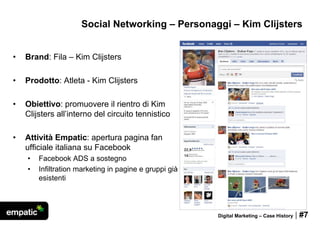 Social Networking – Personaggi – Kim Clijsters


•   Brand: Fila – Kim Clijsters

•   Prodotto: Atleta - Kim Clijsters

•   Obiettivo: promuovere il rientro di Kim
    Clijsters all’interno del circuito tennistico

•   Attività Empatic: apertura pagina fan
    ufficiale italiana su Facebook
    •   Facebook ADS a sostegno
    •   Infiltration marketing in pagine e gruppi già
        esistenti




                                                        Digital Marketing – Case History   | #7
 