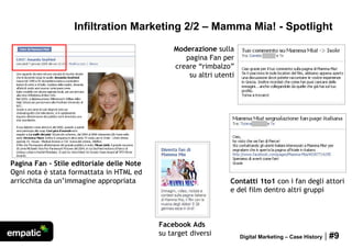 Infiltration Marketing 2/2 – Mamma Mia! - Spotlight
                                               Moderazione sulla
                                                  pagina Fan per
                                               creare “rimbalzo”
                                                   su altri utenti




Pagina Fan - Stile editoriale delle Note
Ogni nota è stata formattata in HTML ed
arricchita da un’immagine appropriata                           Contatti 1to1 con i fan degli attori
                                                                e del film dentro altri gruppi



                                           Facebook Ads
                                           su target diversi         Digital Marketing – Case History   | #9
 