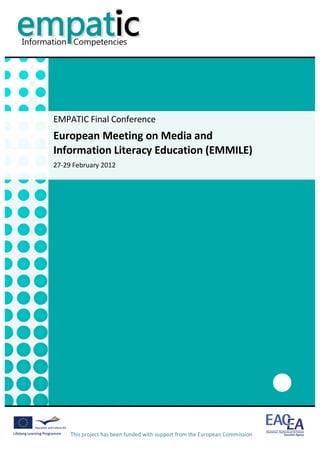                                                                                                                        	
  




       EMPATIC	
  Final	
  Conference	
  
       European	
  Meeting	
  on	
  Media	
  and	
  	
  
       Information	
  Literacy	
  Education	
  (EMMILE)	
  
       27-­‐29	
  February	
  2012	
  




                                                                                         	
  
               This	
  project	
  has	
  been	
  funded	
  with	
  support	
  from	
  the	
  European	
  Commission	
  
               	
  
 