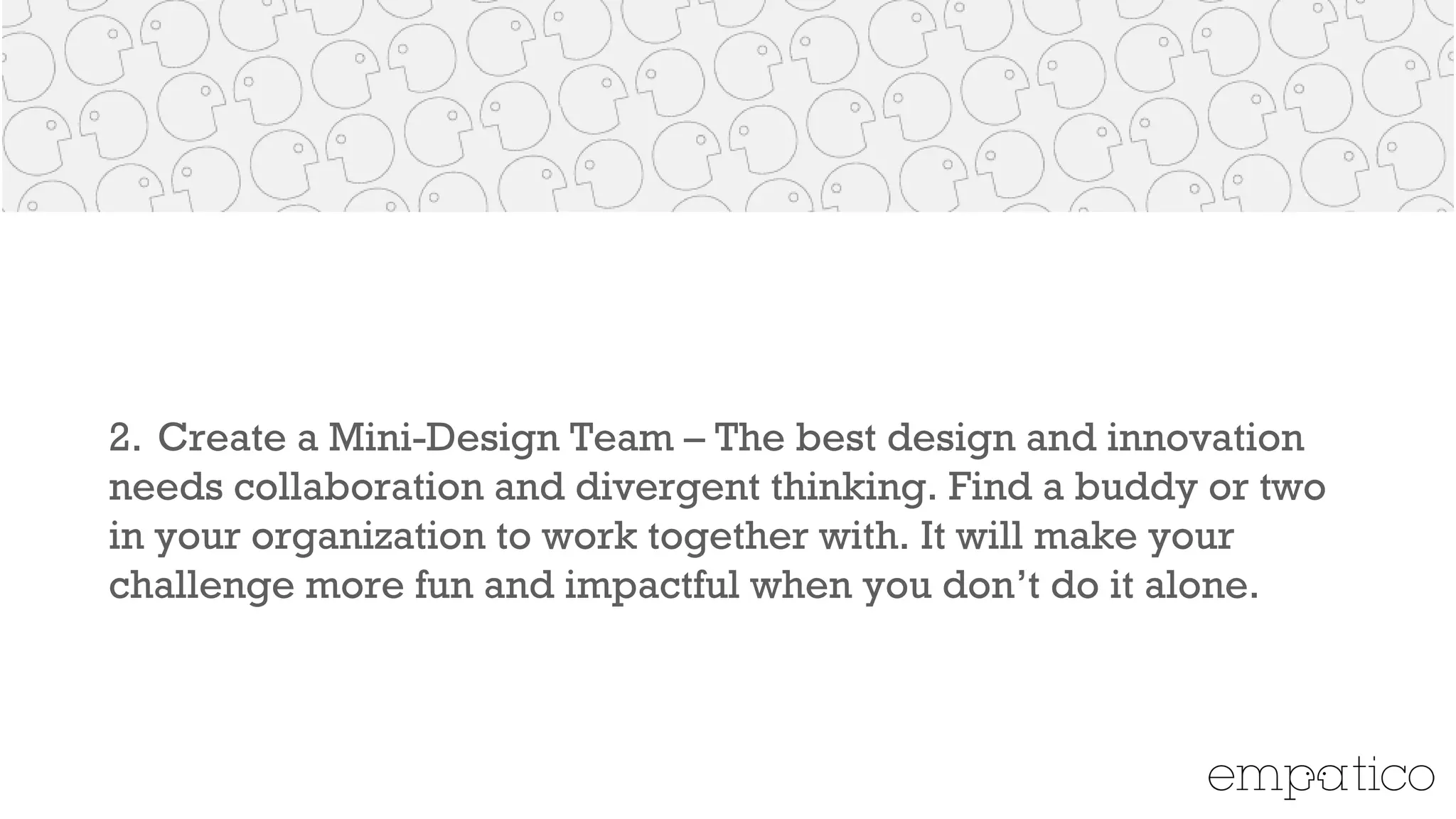 2. Create a Mini-Design Team – The best design and innovation
needs collaboration and divergent thinking. Find a buddy or two
in your organization to work together with. It will make your
challenge more fun and impactful when you don’t do it alone.
!
 