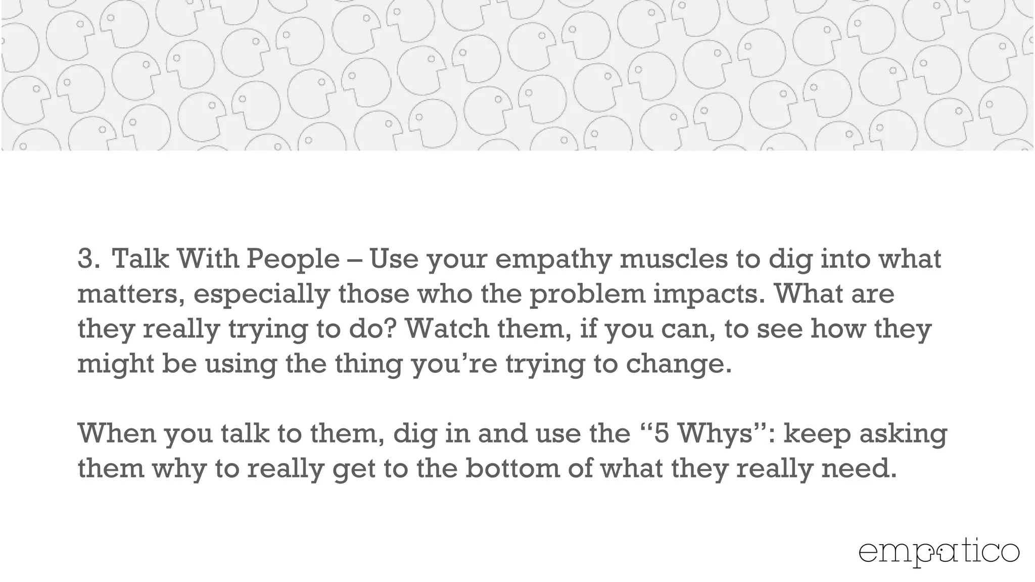 3. Talk With People – Use your empathy muscles to dig into what
matters, especially those who the problem impacts.What are they
really trying to do? Watch them, if you can, to see how they might
be using the thing you’re trying to change.
!
When you talk to them, dig in and use the “5 Whys”: keep asking
them why to really get to the bottom of what they really need.
!
 