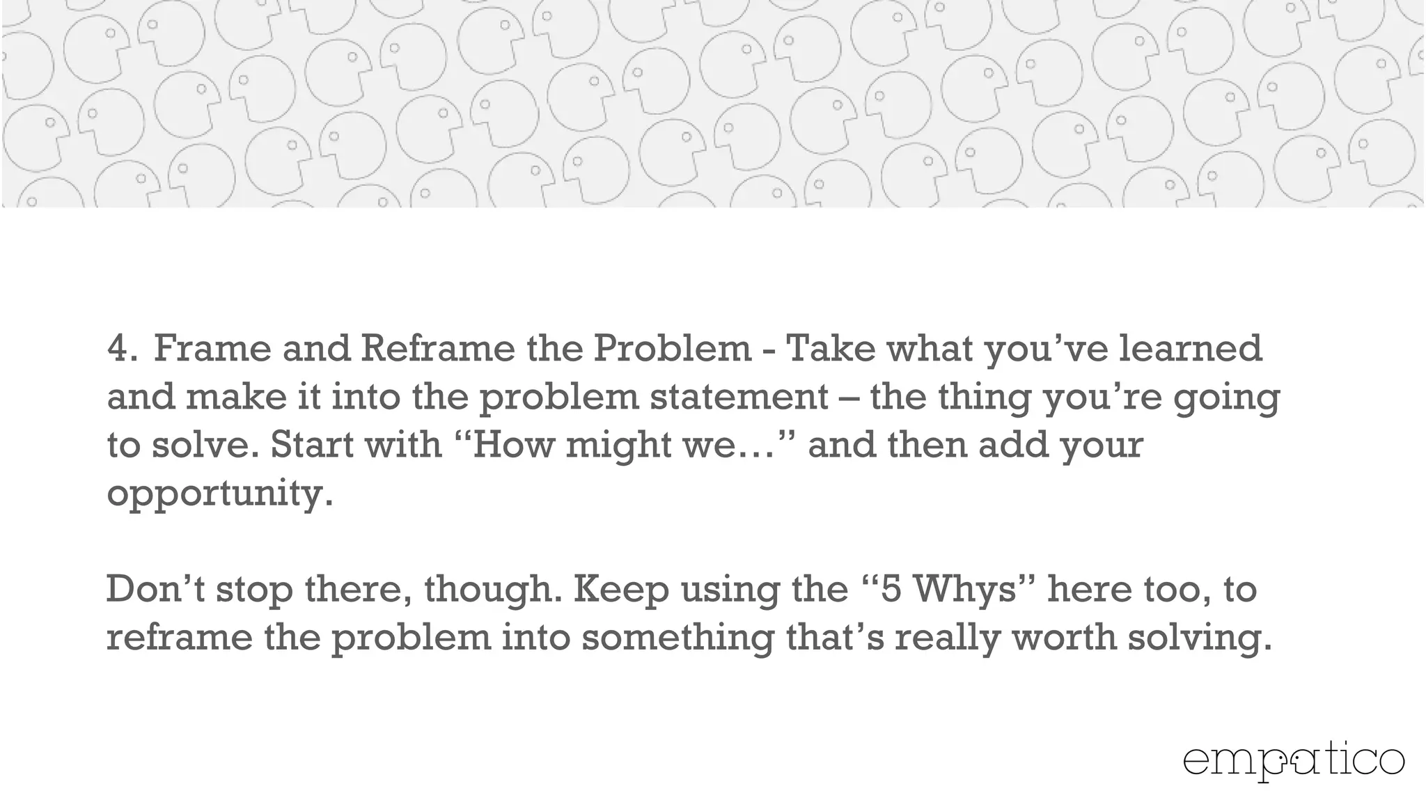 4. Frame and Reframe the Problem - Take what you’ve learned
and make it into the problem statement – the thing you’re going to
solve. Start with “How might we…” and then add your opportunity.
!
Don’t stop there, though. Keep using the “5 Whys” here too, to
reframe the problem into something that’s really worth solving.
 