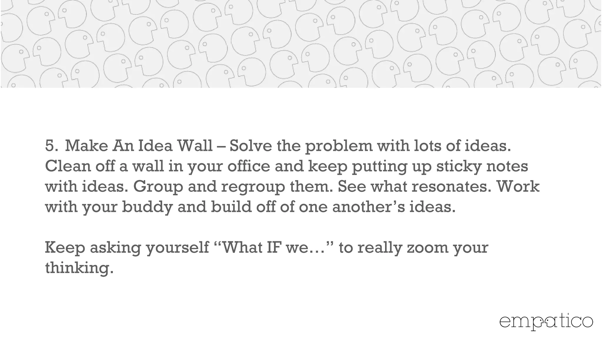 5. Make An Idea Wall – Solve the problem with lots of ideas. Clean
off a wall in your office and keep putting up sticky notes with
ideas. Group and regroup them. See what resonates.Work with
your buddy and build off of one another’s ideas.
!
Keep asking yourself “What IF we…” to really zoom your thinking.
 