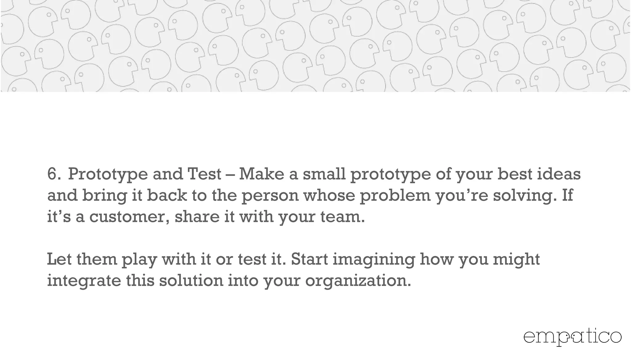 6. Prototype and Test – Make a small prototype of your best ideas
and bring it back to the person whose problem you’re solving. If
it’s a customer, share it with your team.
!
Let them play with it or test it. Start imagining how you might
integrate this solution into your organization.
 