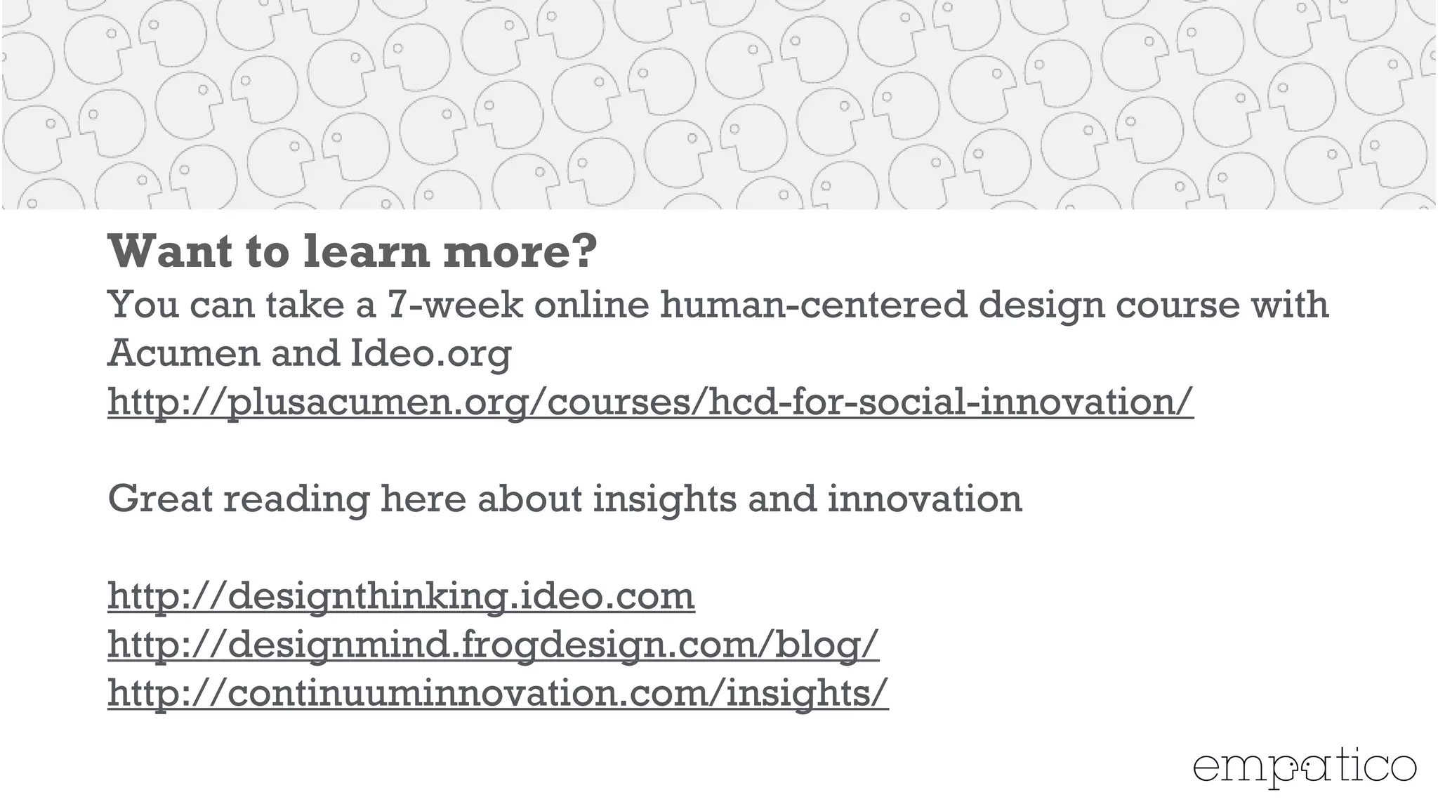 Want to learn more?
You can take a 7-week online human-centered design course
with Acumen and Ideo.org
http://plusacumen.org/courses/hcd-for-social-innovation/
!
Great reading here about insights and innovation
!
http://designthinking.ideo.com
http://designmind.frogdesign.com/blog/
http://continuuminnovation.com/insights/
!
 