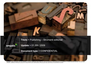 Titolo > Publishing – Strumenti editoriali

                                    Update > 01 /09 / 2009

                                    Document type > CONFIDENTIAL



Disclaimer: questo documento, ed il suo contenuto, è proprietà intellettuale della Empatic Srl, che lo ha realizzato a scopo dimostrativo e/o propositivo. Lo stesso documento pertanto, non può essere
utilizzato, scomposto o riutilizzato da alcuno ed in nessuna forma senza l’autorizzazione scritta da parte della stessa società o un documento di cessione.
 