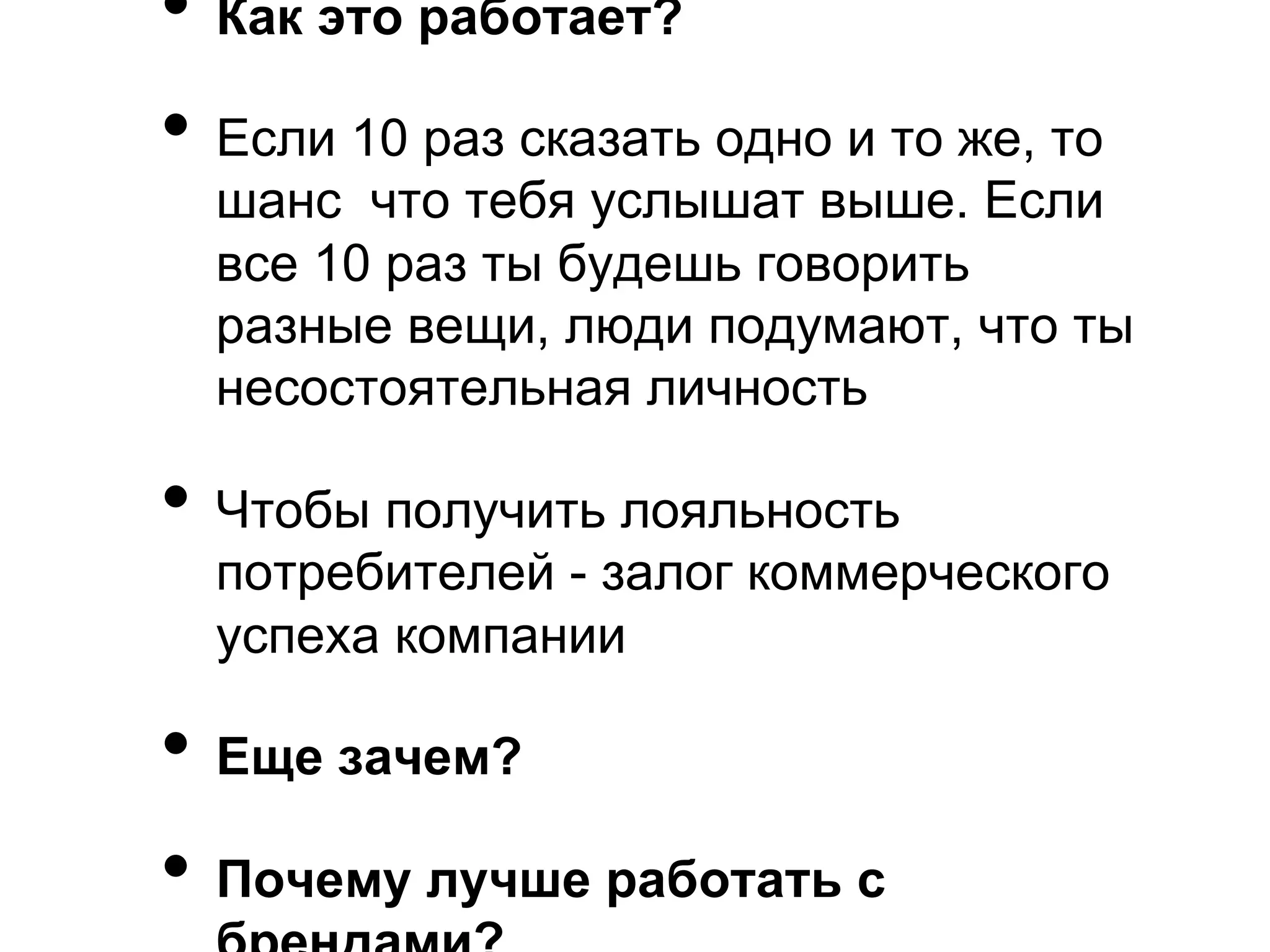 •  Как это работает?
•  Если 10 раз сказать одно и то же, то
  шанс что тебя услышат выше. Если
  все 10 раз ты будешь говорить
  разные вещи, люди подумают, что ты
  несостоятельная личность

•  Чтобы получить лояльность
  потребителей - залог коммерческого
  успеха компании

•  Еще зачем?
•  Почему лучше работать с
 