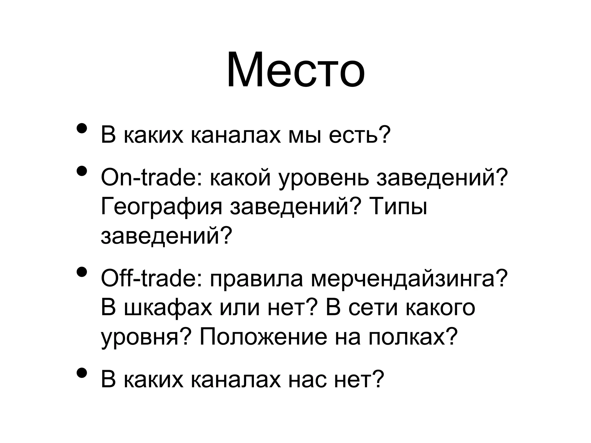 Место
•  В каких каналах мы есть?
•  On-trade: какой уровень заведений?
  География заведений? Типы
  заведений?
•  Off-trade: правила мерчендайзинга?
  В шкафах или нет? В сети какого
  уровня? Положение на полках?
•  В каких каналах нас нет?
 