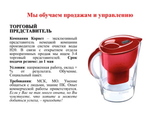 Мы обучаем продажам и управлению
ТОРГОВЫЙ
ПРЕДСТАВИТЕЛЬ
Компания Корвет – эксклюзивный
представитель немецкой компании
производителя систем очистки воды
H20. В связи с открытием отдела
корпоративных продаж мы ищем 3-4
торговый     представителей.   Срок
подачи резюме: до 1 мая
Условия: напряженная работа, оклад +
%     от     результата.   Обучение.
Социальный пакет.
Требования: МСК, МО. Умение
общаться с людьми, знание ПК. Опыт
коммерческой работы приветствуется.
Если у Вас не так много опыта, но Вы
чувствуете, что хотите и можете
добиться успеха, – приходите!
 