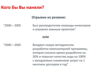 Кого бы Вы наняли?
               Отрывки из резюме:

“2000 – 2005   Был руководителем команды инженеров
               и управлял важным проектом”

                     ИЛИ

“2000 – 2005   Внедрил новую методологию
               разработки компьютерной программы,
               которая снизила время разработки на
               20% и повысил качество кода на 100%
               с ожидаемым снижением затрат на 1
               миллион долларов в год”
 