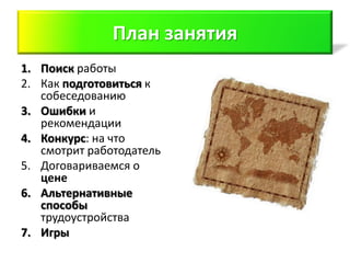 План занятия
1. Поиск работы
2. Как подготовиться к
   собеседованию
3. Ошибки и
   рекомендации
4. Конкурс: на что
   смотрит работодатель
5. Договариваемся о
   цене
6. Альтернативные
   способы
   трудоустройства
7. Игры
 