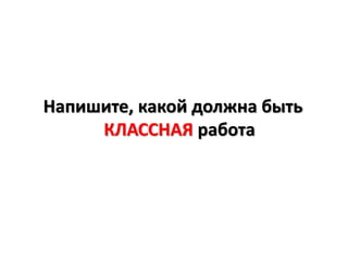 Напишите, какой должна быть
     КЛАССНАЯ работа
 