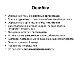 Ошибки
•   Обращение только в крупные организации
•   Поиск в одиночку, с помощью объявлений и резюме
•   Обращение в организацию без подготовки
•   Собеседование в отделе кадров, первая задача
    которого – отсеять Вас
•   Ожидание ответа и пассивность
•   Использовать резюме как план собеседования
•   Разговор, построенный на ваших ожиданиях от работы
•   Ответы, длиннее 2 минут
•   Поведение попрошайки
•   Не посылать письмо признательности
 