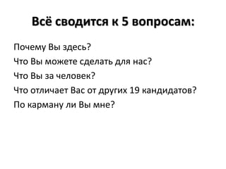 Всё сводится к 5 вопросам:
Почему Вы здесь?
Что Вы можете сделать для нас?
Что Вы за человек?
Что отличает Вас от других 19 кандидатов?
По карману ли Вы мне?
 