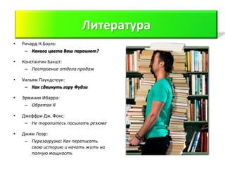 Литература
                          Литература
•   Ричард Н.Боулз:
     – Какого цвета Ваш парашют?

•   Константин Бакшт:
     – Построение отдела продаж

•   Уильям Паундстоун:
     – Как сдвинуть гору Фудзи

•   Эрминия Ибарра:
     – Обретая Я

•   Джеффри Дж. Фокс:
     – Не торопитесь посылать резюме

•   Джим Лоэр:
     – Перезагрузка: Как переписать
       свою историю и начать жить на
       полную мощность
 