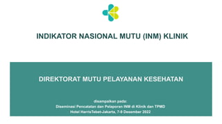 INDIKATOR NASIONAL MUTU (INM) KLINIK
DIREKTORAT MUTU PELAYANAN KESEHATAN
disampaikan pada:
Diseminasi Pencatatan dan Pelaporan INM di Klinik dan TPMD
Hotel HarrisTebet-Jakarta, 7-9 Desember 2022
 