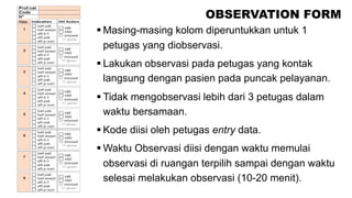OBSERVATION FORM
§ Masing-masing kolom diperuntukkan untuk 1
petugas yang diobservasi.
§ Lakukan observasi pada petugas yang kontak
langsung dengan pasien pada puncak pelayanan.
§ Tidak mengobservasi lebih dari 3 petugas dalam
waktu bersamaan.
§ Kode diisi oleh petugas entry data.
§ Waktu Observasi diisi dengan waktu memulai
observasi di ruangan terpilih sampai dengan waktu
selesai melakukan observasi (10-20 menit).
 
