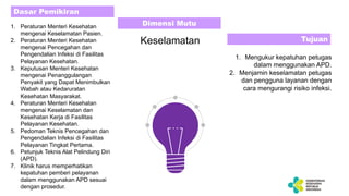 1. Peraturan Menteri Kesehatan
mengenai Keselamatan Pasien.
2. Peraturan Menteri Kesehatan
mengenai Pencegahan dan
Pengendalian Infeksi di Fasilitas
Pelayanan Kesehatan.
3. Keputusan Menteri Kesehatan
mengenai Penanggulangan
Penyakit yang Dapat Menimbulkan
Wabah atau Kedaruratan
Kesehatan Masyarakat.
4. Peraturan Menteri Kesehatan
mengenai Keselamatan dan
Kesehatan Kerja di Fasilitas
Pelayanan Kesehatan.
5. Pedoman Teknis Pencegahan dan
Pengendalian Infeksi di Fasilitas
Pelayanan Tingkat Pertama.
6. Petunjuk Teknis Alat Pelindung Diri
(APD).
7. Klinik harus memperhatikan
kepatuhan pemberi pelayanan
dalam menggunakan APD sesuai
dengan prosedur.
1. Mengukur kepatuhan petugas
dalam menggunakan APD.
2. Menjamin keselamatan petugas
dan pengguna layanan dengan
cara mengurangi risiko infeksi.
Dasar Pemikiran
Tujuan
Dimensi Mutu
Keselamatan
 