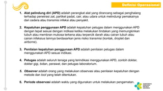 1. Alat pelindung diri (APD) adalah perangkat alat yang dirancang sebagai penghalang
terhadap penetrasi zat, partikel padat, cair, atau udara untuk melindungi pemakainya
dari cedera atau transmisi infeksi atau penyakit.
2. Kepatuhan penggunaan APD adalah kepatuhan petugas dalam menggunakan APD
dengan tepat sesuai dengan indikasi ketika melakukan tindakan yang memungkinkan
tubuh atau membran mukosa terkena atau terpercik darah atau cairan tubuh atau
cairan infeksius lainnya berdasarkan jenis risiko transmisi (kontak, droplet dan
airborne).
3. Penilaian kepatuhan penggunaan APD adalah penilaian petugas dalam
menggunakan APD sesuai indikasi.
4. Petugas adalah seluruh tenaga yang terindikasi menggunakan APD, contoh dokter,
dokter gigi, bidan, perawat, dan petugas laboratorium.
5. Observer adalah orang yang melakukan observasi atau penilaian kepatuhan dengan
metode dan tool yang telah ditentukan.
6. Periode observasi adalah waktu yang digunakan untuk melakukan pengamatan.
Definisi Operasional
 