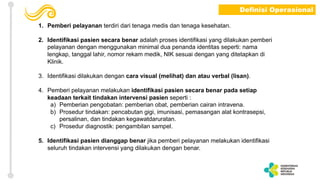 1. Pemberi pelayanan terdiri dari tenaga medis dan tenaga kesehatan.
2. Identifikasi pasien secara benar adalah proses identifikasi yang dilakukan pemberi
pelayanan dengan menggunakan minimal dua penanda identitas seperti: nama
lengkap, tanggal lahir, nomor rekam medik, NIK sesuai dengan yang ditetapkan di
Klinik.
3. Identifikasi dilakukan dengan cara visual (melihat) dan atau verbal (lisan).
4. Pemberi pelayanan melakukan identifikasi pasien secara benar pada setiap
keadaan terkait tindakan intervensi pasien seperti :
a) Pemberian pengobatan: pemberian obat, pemberian cairan intravena.
b) Prosedur tindakan: pencabutan gigi, imunisasi, pemasangan alat kontrasepsi,
persalinan, dan tindakan kegawatdaruratan.
c) Prosedur diagnostik: pengambilan sampel.
5. Identifikasi pasien dianggap benar jika pemberi pelayanan melakukan identifikasi
seluruh tindakan intervensi yang dilakukan dengan benar.
Definisi Operasional
 