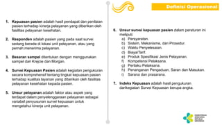 1. Kepuasan pasien adalah hasil pendapat dan penilaian
pasien terhadap kinerja pelayanan yang diberikan oleh
fasilitas pelayanan kesehatan.
2. Responden adalah pasien yang pada saat survei
sedang berada di lokasi unit pelayanan, atau yang
pernah menerima pelayanan.
3. Besaran sampel ditentukan dengan menggunakan
sampel dari Krejcie dan Morgan.
4. Survei Kepuasan Pasien adalah kegiatan pengukuran
secara komprehensif tentang tingkat kepuasan pasien
terhadap kualitas layanan yang diberikan oleh fasilitas
pelayanan kesehatan kepada pasien.
5. Unsur pelayanan adalah faktor atau aspek yang
terdapat dalam penyelenggaraan pelayanan sebagai
variabel penyusunan survei kepuasan untuk
mengetahui kinerja unit pelayanan.
6. Unsur survei kepuasan pasien dalam peraturan ini
meliputi:
a) Persyaratan.
b) Sistem, Mekanisme, dan Prosedur.
c) Waktu Penyelesaian.
d) Biaya/Tarif.
e) Produk Spesifikasi Jenis Pelayanan.
f) Kompetensi Pelaksana.
g) Perilaku Pelaksana.
h) Penanganan Pengaduan, Saran dan Masukan.
i) Sarana dan prasarana.
7. Indeks Kepuasan adalah hasil pengukuran
darikegiatan Survei Kepuasan berupa angka.
Definisi Operasional
 