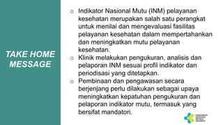 TAKE HOME
MESSAGE
o Indikator Nasional Mutu (INM) pelayanan
kesehatan merupakan salah satu perangkat
untuk menilai dan mengevaluasi fasilitas
pelayanan kesehatan dalam mempertahankan
dan meningkatkan mutu pelayanan
kesehatan.
o Klinik melakukan pengukuran, analisis dan
pelaporan INM sesuai profil indikator dan
periodisasi yang ditetapkan.
o Pembinaan dan pengawasan secara
berjenjang perlu dilakukan sebagai upaya
meningkatkan kepatuhan pengukuran dan
pelaporan indikator mutu, termasuk yang
bersifat mandatori.
 