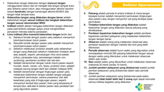 1. Kebersihan tangan dilakukan dengan mencuci tangan
menggunakan sabun dan air mengalir bila tangan tampak kotor
atau terkena cairan tubuh, atau menggunakan alkohol (alcohol
based handrubs) dengan kandungan alkohol 60-80% bila
tangan tidak tampak kotor.
2. Kebersihan tangan yang dilakukan dengan benar adalah
kebersihan tangan sesuai indikasi dan langkah kebersihan
tangan sesuai rekomendasi WHO.
3. Indikasi adalah alasan mengapa kebersihan tangan dilakukan
pada saat tertentu sebagai upaya untuk menghentikan
penularan mikroba selama perawatan.
4. Lima indikasi (five moment) kebersihan tangan terdiri dari:
a) Sebelum kontak dengan pasien yaitu sebelum menyentuh
tubuh/permukaan tubuh pasien.
b) Sesudah kontak dengan pasien yaitu setelah menyentuh
tubuh/permukaan tubuh pasien.
c) Sebelum melakukan prosedur aseptik yaitu kebersihan
tangan yang dilakukan sebelum melakukan tindakan steril
atau aseptik, seperti: pemasangan intra vena kateter
(infus), perawatan luka, pemasangan kateter urin,
suctioning, pemberian suntikan dan lain-lain.
d) Setelah bersentuhan dengan cairan tubuh pasien seperti
muntah, darah, nanah, urin, feses, produksi drain, setelah
melepas sarung tangan steril dan setelah melepas APD.
e) Setelah bersentuhan dengan lingkungan pasien yaitu
melakukan kebersihan tangan setelah tangan petugas
menyentuh permukaan, sarana prasarana, dan alat
kesehatan yang ada di lingkungan pasien, seperti:
menyentuh tempat tidur pasien, linen yang terpasang di
tempat tidur, alat-alat di sekitar pasien atau peralatan lain
yang digunakan pasien.
5. Peluang adalah periode di antara indikasi di mana tangan
terpapar kuman setelah menyentuh permukaan (lingkungan
atau pasien) atau tangan menyentuh zat yang terdapat pada
permukaan.
6. Tindakan kebersihan tangan yang dilakukan adalah
kebersihan tangan yang dilakukan sesuai peluang yang
diindikasikan.
7. Penilaian kepatuhan kebersihan tangan adalah penilaian
kepatuhan pemberi pelayanan yang melakukan kebersihan
tangan dengan benar.
8. Observer adalah orang yang melakukan observasi atau
penilaian kepatuhan dengan metode dan tool yang telah
ditentukan.
9. Periode observasi adalah kurun waktu yang digunakan untuk
mendapatkan minimal 200 peluang kebersihan tangan sesuai
dengan waktu yang ditentukan untuk melakukan observasi
dalam satu bulan.
10. Sesi adalah waktu yang dibutuhkan untuk melakukan observasi
maksimal 20 menit (rerata 10 menit).
11. Jumlah pemberi pelayanan yang diobservasi adalah jumlah
pemberi pelayanan yang diobservasi dalam satu periode
observasi.
12. Jumlah pemberi pelayanan yang diobservasi pada waktu
observasi tidak boleh lebih dari 3 orang agar dapat mencatat
semua indikasi kegiatan yang dilakukan.
Definisi Operasional
 