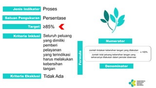 Jenis Indikator Proses
Satuan Pengukuran Persentase
Target ≥85%
Kriteria Inklusi Seluruh peluang
yang dimiliki
pemberi
pelayanan
yang terindikasi
harus melakukan
kebersihan
tangan
Kriteria Eksklusi Tidak Ada
Numerator
Denominator
Formula
 