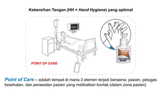 Kebersihan Tangan (HH = Hand Hygiene) yang optimal
POINT OF CARE
Point of Care – adalah tempat di mana 3 elemen terjadi bersama: pasien, petugas
kesehatan, dan perawatan pasien yang melibatkan kontak (dalam zona pasien)
 