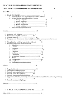 EMPAT PILAR KEHIDUPAN BERBANGSA DAN BERNEGARA
EMPAT PILAR KEHIDUPAN BERBANGSA DAN BERNEGARA
Makna Pilar ……………………………………………………..

1
4

1. PILAR PANCASILA…………………………………….
5
1. Pancasila sebagai dasar Negara Kesatuan Republik Indonesia ……………………………………
2. Berbagai Konsep yang terdapat dalam Pancasila
13
1. Konsep Religiositas ……………………………….. 16
2. Konsep Humanitas ………………………………… 21
3. Konsep Religiositas ……………………………….. 26
4. Konsep Souvereinitas …………………………….. 29
5. Konsep Sosialitas ………………………………….. 35
3. Prinsip-Prinsip yang terdapat dalam
Pancasila …………………………………………………… 38
Ketuhanan Yang Maha Esa ……………………. 38
Kemanusiaan yang Adil dan beradab……….. 39
Persatuan Indonesia ………………………………. 41
Kerakyatan yang dipimpin oleh hikmat kebijaksanaan dalam permusyawaratan/perwakilan
…………………………………………………………….. 41
5. Prinsip Keadilan sosial bagi seluruh rakyat Indonesia
42
6. Nilai-nilai yang terdapat dalam Pancasila 44
1. Kedamaian …………………………………………… 44
2. Keimanan …………………………………………….. 44
3. Ketaqwaan …………………………………………… 44
4. Keadilan ……………………………………………….. 44
5. Kesetaraan …………………………………………… 45
6. Keselarasan ………………………………………….. 45
7. Keberadaban ………………………………………… 45
8. Persatuan dan Kesatuan ………………………… 45
9. Mufakat ……………………………………………….. 46
10. Kebijaksanaan ………………………………………. 46
11. Kesejahteraan ………………………………………. 46
12. Pancasila Ideologi Nasional bangsa
1.
2.
3.
4.

Indonesia …………………………………………………… 47
Pengertian ideologi ………………………………… 48
Lahir tumbuh kembang ideologi ………………. 50
Pancasila dalah suatu ideologi ………………… 53
Pancasila adalah ideologi terbuka ……………. 55
Pancasila di tengah-tengah ideologi dunia 56
Upaya mempertahankan, memantapkan, memapankan dan mengokohkan Pancasila sebagai ideologi
………………………………………………… 58
7. Pancasila pandangan hidup bangsa
1.
2.
3.
4.
5.
6.

Indonesia …………………………………………………… 59

1. B. PILAR UNDANG-UNDANG DASAR 1945 ……………. 63
Makna UUD …………………………………………………………. 66

9

 
