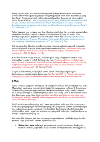 Orang yang bertaqwa atau muttaqiin memperoleh berbagai keistimewaan, di dunia ia 
diberikan kelebihan seperti anugerah furqan yakni petunjuk untuk dapat membedakan yang 
haq (benar) dengan yang bathil (salah), diampuni kesalahan dan dosa, hal ini termaktub 
dalam firman Allati swt: “Hai orang-orang yang beriman, jika kamu bertakwa kepada Allah, 
niscaya Dia akan memberikan kepadamu furqan dan menghapuskan segala kesalahan-kesalahanmu 
dan mengampuni (dosa-dosa) mu. Dan Allah mempunyai karunia yang besar“. 
(QS Al Furqan [25]:29). 
Selain itu orang yang bertaqwa juga akan diberikan jalan keluar dari persoalan yang dihadapi, 
bahkan bila masalahnya adalah ekonomi, akan diberikan rizki yang dia sendiri tidak 
menduga-duga, hal ini dinyatakan Allah swt dalam firman-Nya: “Barangsiapa bertakwa 
kepada Allah niscaya Dia akan Mengadakan baginyajalan keluar, dan memberinya rezki 
dari arah yang tiada disangkasangkanya“. (QS At Thalaq [65]: 2-3). 
Hal lain yang akan diberikan kepada orang yang bertagwa adalah memperoleh kemudahan 
dalam menyelesaikan segala urusannya sebagaimana firman-Nya: “dan barang siapa yang 
beriakwa kepada Allah, niscaya Allah akan menjadikan baginya kemudahan dalam 
urusannya“. (QS At Thalaq [65]:4). 
Keistimewaan lain yang diberikan Allah swt kepada orang yang bertaqwa adalah akan 
dilimpahkan kepadanya berkah dari langit dan bumi: “Jikalau sekiranya penduduk negeri-negeri 
beriman dan bertakwa, pastilah kami akan melimpahkan kepada mereka berkah dari 
langit bumi, tetapi mereka mendustakan (ayat-ayat kami) itu, maka kami siksa mereka 
disebabkan perbuatannya“. (QS Al A’raf [7]:96). 
Adapun di akhirat nanti, ia dijanjikan tempat terbaik yaitu surga dengan segala 
kenikmatannya yang termaktub dalam surat Adz-Zariyaat [51]: 15: ” Sesungguhnya orang-orang 
yang bertaqwa berada didalam taman-taman (surga) dan di mata air-mata air“. 
2. Malu. 
Tanda keimanan yang amat penting dari seseorang yaitu al haya’ atau mempunyai rasa malu. 
Maksud dari mempunyai rasa malu disini bukan kita merasa malu berbicara di depan orang 
banyak sehingga merasakan panas dingin jika berbicara di depan umum atau kita merasa 
malu dengan penampilan yang kurang meyakinkan atau kurang keren di depan teman-teman 
kita dalam suatu acara. Akan tetapi, rasa malu yang harus kita tanam sebagai orang yang 
beriman yaitu malu jika kita tidak melakukan perbuatan atau hal-hal yang telah dibenarkan 
oleh Allah swt dan Rasul-Nya. 
Oleh karena itu sangatlah penting bagi kita mempunyai rasa malu seperti ini, agar tentunya 
tidak terjadi penyimpangan-penyimpangan yang tidak diinginkan. Bahkan, keimanan dengan 
rasa malu menjadi sesuatu yang tidak bisa dipisahkan dan tentunya tidak boleh juga kita 
pisah-pisahkan sendiri seperti dua sisi mata uang yang tidak diakui dan tidak bisa digunakan 
sebagai alat pembayaran yang sah. 
Bila malu tidak ada pada jiwa seseorang yang mengaku beriman, pada hakikatnya dia tidak 
beriman. Haya’ (rasa malu) terdapat dua macam yaitu: 
1. Malu naluri (haya’ nafsaniy), yaitu rasa malu yang dikaruniakan Allah kepada 
setiap diri manusia, seperti rasa malu kelihatan auratnya atau ma!u bersenggama di 
 