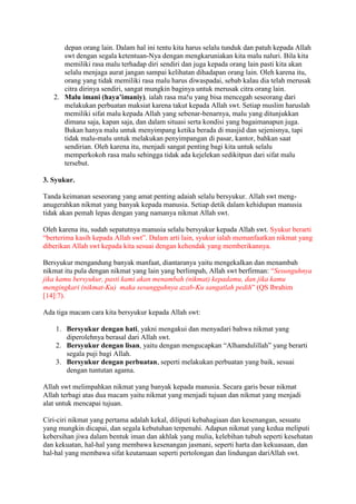 depan orang lain. Dalam hal ini tentu kita harus selalu tunduk dan patuh kepada Allah 
swt dengan segala ketentuan-Nya dengan mengkaruniakan kita malu naluri. Bila kita 
memiliki rasa malu terhadap diri sendiri dan juga kepada orang lain pasti kita akan 
selalu menjaga aurat jangan sampai kelihatan dihadapan orang lain. Oleh karena itu, 
orang yang tidak memiliki rasa malu harus diwaspadai, sebab kalau dia telah merusak 
citra dirinya sendiri, sangat mungkin baginya untuk merusak citra orang lain. 
2. Malu imani (haya’imaniy), ialah rasa ma!u yang bisa mencegah seseorang dari 
melakukan perbuatan maksiat karena takut kepada Allah swt. Setiap muslim haruslah 
memiliki sifat malu kepada Allah yang sebenar-benarnya, malu yang ditunjukkan 
dimana saja, kapan saja, dan dalam situasi serta kondisi yang bagaimanapun juga. 
Bukan hanya malu untuk menyimpang ketika berada di masjid dan sejenisnya, tapi 
tidak malu-malu untuk melakukan penyimpangan di pasar, kantor, bahkan saat 
sendirian. Oleh karena itu, menjadi sangat penting bagi kita untuk selalu 
memperkokoh rasa malu sehingga tidak ada kejelekan sedikitpun dari sifat malu 
tersebut. 
3. Syukur. 
Tanda keimanan seseorang yang amat penting adaiah selalu bersyukur. Allah swt meng-anugerahkan 
nikmat yang banyak kepada manusia. Setiap detik dalam kehidupan manusia 
tidak akan pemah lepas dengan yang namanya nikmat Allah swt. 
Oleh karena itu, sudah sepatutnya manusia selalu bersyukur kepada Allah swt. Syukur berarti 
“berterima kasih kepada Allah swt”. Dalam arti lain, syukur ialah memanfaatkan nikmat yang 
diberikan Allah swt kepada kita sesuai dengan kehendak yang memberikannya. 
Bersyukur mengandung banyak manfaat, diantaranya yaitu mengekalkan dan menambah 
nikmat itu pula dengan nikmat yang lain yang berlimpah, Allah swt berfirman: “Sesunguhnya 
jika kamu bersyukur, pasti kami akan menambah (nikmat) kepadamu, dan jika kamu 
mengingkari (nikmat-Ku) maka sesungguhnya azab-Ku sangatlah pedih” (QS Ibrahim 
[14]:7). 
Ada tiga macam cara kita bersyukur kepada Allah swt: 
1. Bersyukur dengan hati, yakni mengakui dan menyadari bahwa nikmat yang 
diperolehnya berasal dari Allah swt. 
2. Bersyukur dengan lisan, yaitu dengan mengucapkan “Alhamdulillah” yang berarti 
segala puji bagi Allah. 
3. Bersyukur dengan perbuatan, seperti melakukan perbuatan yang baik, sesuai 
dengan tuntutan agama. 
Allah swt melimpahkan nikmat yang banyak kepada manusia. Secara garis besar nikmat 
Allah terbagi atas dua macam yaitu nikmat yang menjadi tujuan dan nikmat yang menjadi 
alat untuk mencapai tujuan. 
Ciri-ciri nikmat yang pertama adalah kekal, diliputi kebahagiaan dan kesenangan, sesuatu 
yang mungkin dicapai, dan segala kebutuhan terpenuhi. Adapun nikmat yang kedua meliputi 
kebersihan jiwa dalam bentuk iman dan akhlak yang mulia, kelebihan tubuh seperti kesehatan 
dan kekuatan, hal-hal yang membawa kesenangan jasmani, seperti harta dan kekuasaan, dan 
hal-hal yang membawa sifat keutamaan seperti pertolongan dan lindungan dariAllah swt. 
 