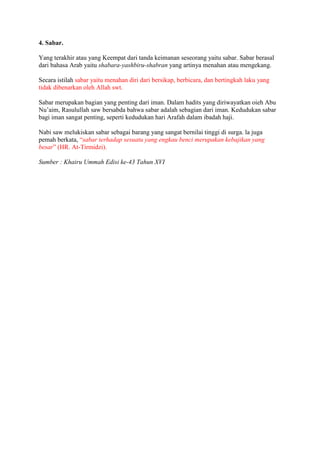 4. Sabar. 
Yang terakhir atau yang Keempat dari tanda keimanan seseorang yaitu sabar. Sabar berasal 
dari bahasa Arab yaitu shabara-yashbiru-shabran yang artinya menahan atau mengekang. 
Secara istilah sabar yaitu menahan diri dari bersikap, berbicara, dan bertingkah laku yang 
tidak dibenarkan oleh Allah swt. 
Sabar merupakan bagian yang penting dari iman. Dalam hadits yang diriwayatkan oieh Abu 
Nu’aim, Rasulullah saw bersabda bahwa sabar adalah sebagian dari iman. Kedudukan sabar 
bagi iman sangat penting, seperti kedudukan hari Arafah dalam ibadah haji. 
Nabi saw melukiskan sabar sebagai barang yang sangat bernilai tinggi di surga. la juga 
pemah berkata, “sabar terhadap sesuatu yang engkau benci merupakan kebajikan yang 
besar” (HR. At-Tirmidzi). 
Sumber : Khairu Ummah Edisi ke-43 Tahun XVI 
