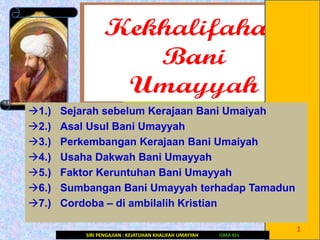 1.) Sejarah sebelum Kerajaan Bani Umaiyah
2.) Asal Usul Bani Umayyah
3.) Perkembangan Kerajaan Bani Umaiyah
4.) Usaha Dakwah Bani Umayyah
5.) Faktor Keruntuhan Bani Umayyah
6.) Sumbangan Bani Umayyah terhadap Tamadun
7.) Cordoba – di ambilalih Kristian
1
SIRI PENGAJIAN : KEJATUHAN KHALIFAH UMAYYAH ISMA Ktn
 