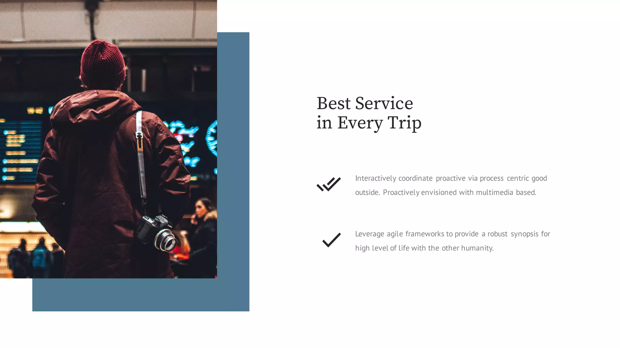Best Service
in Every Trip
Leverage agile frameworks to provide a robust synopsis for
high level of life with the other humanity.
Interactively coordinate proactive via process centric good
outside. Proactively envisioned with multimedia based.
 