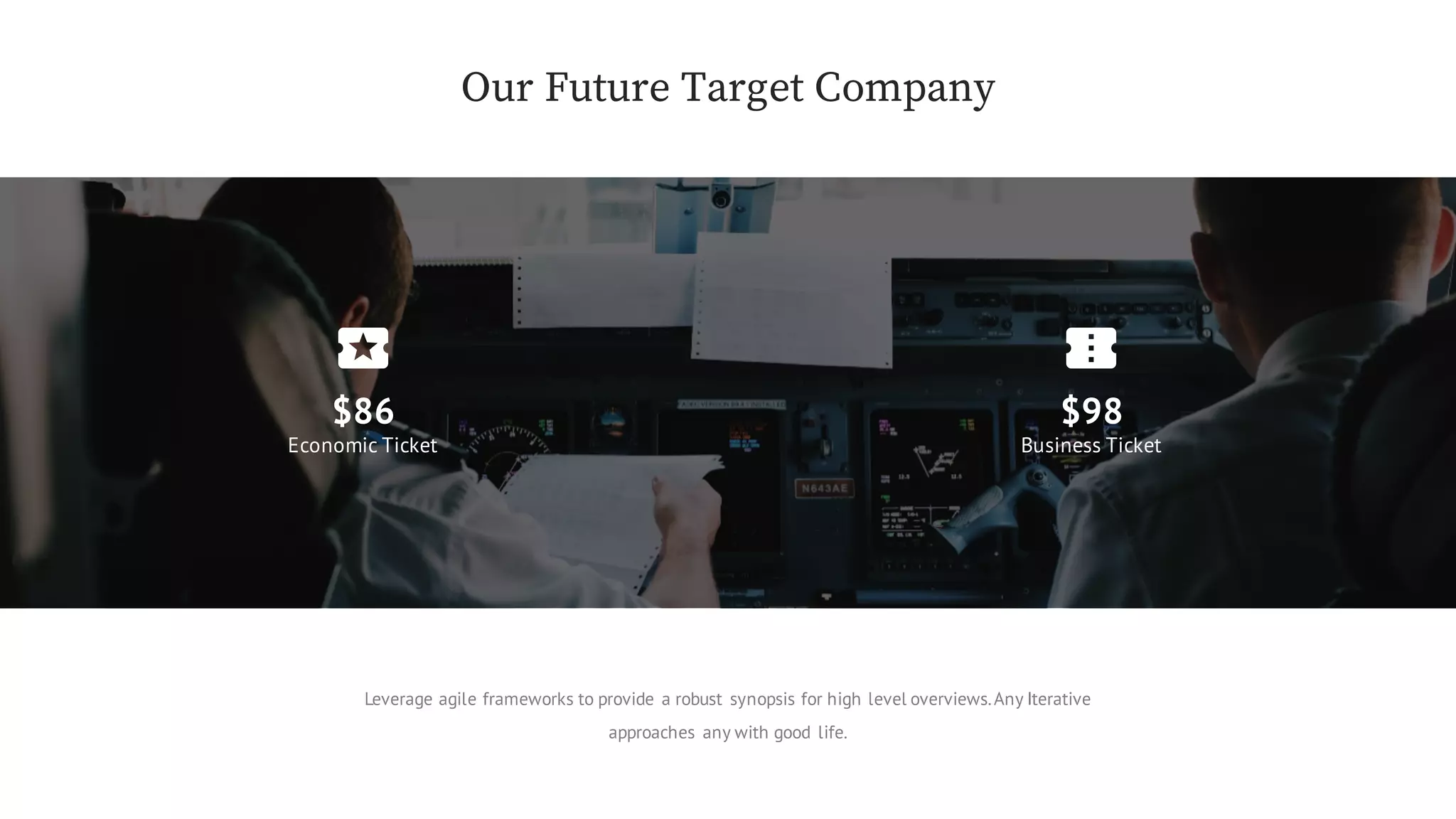 Our Future Target Company
$86
Economic Ticket
$98
Business Ticket
Leverage agile frameworks to provide a robust synopsis for high level overviews.Any Iterative
approaches any with good life.
 
