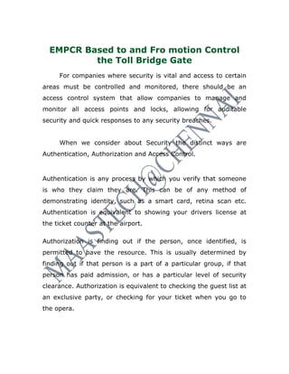 EMPCR Based to and Fro motion Control
          the Toll Bridge Gate
     For companies where security is vital and access to certain
areas must be controlled and monitored, there should be an
access control system that allow companies to manage and
monitor all access points and locks, allowing for auditable
security and quick responses to any security breaches.


     When we consider about Security the distinct ways are
Authentication, Authorization and Access Control.



Authentication is any process by which you verify that someone
is who they claim they are. This can be of any method of
demonstrating identity, such as a smart card, retina scan etc.
Authentication is equivalent to showing your drivers license at
the ticket counter at the airport.

Authorization is finding out if the person, once identified, is
permitted to have the resource. This is usually determined by
finding out if that person is a part of a particular group, if that
person has paid admission, or has a particular level of security
clearance. Authorization is equivalent to checking the guest list at
an exclusive party, or checking for your ticket when you go to
the opera.
 