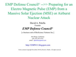 EMP Defense Council ©  -->> Preparing for an Electro Magnetic Pulse (EMP) from a Massive Solar Ejection (MSE) or Airburst Nuclear Attack David A. Palella Founder EMP Defense Council © [ a business unit of BioScience Ventures Inc.] San Diego, California cell: 619-787-5767 email:  [email_address] .com http://EMP411. blogspot .com Entire contents Copyright November 2010 by David A. Palella.  All rights reserved. 