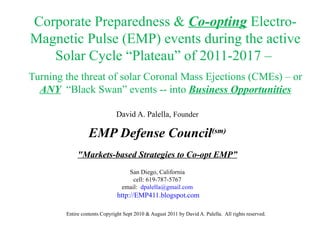 Corporate Preparedness &  Co-opting  Electro-Magnetic Pulse (EMP) events during the active Solar Cycle “Plateau” of 2011-2017 –    Turning the threat of solar Coronal Mass Ejections (CMEs) – or  ANY   “Black Swan” events -- into  Business Opportunities David A. Palella,  Founder EMP Defense Council (sm) &quot;Markets-based Strategies to Co-opt EMP” San Diego, California cell: 619-787-5767 email:  [email_address] http://EMP411.blogspot.com Entire contents Copyright Sept 2010 & August 2011 by David A. Palella.  All rights reserved. 