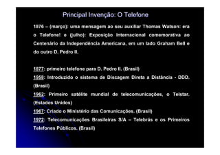 Principal Invenção: O Telefone
1876 – (março): uma mensagem ao seu auxiliar Thomas Watson: era
o Telefone! e (julho): Exposição Internacional comemorativa ao
Centenário da Independência Americana, em um lado Graham Bell e
do outro D. Pedro II.


1877: primeiro telefone para D. Pedro II. (Brasil)
1958: Introduzido o sistema de Discagem Direta a Distância - DDD.
(Brasil)
1962: Primeiro satélite mundial de telecomunicações, o Telstar.
(Estados Unidos)
1967: Criado o Ministério das Comunicações. (Brasil)
1972: Telecomunicações Brasileiras S/A – Telebrás e os Primeiros
Telefones Públicos. (Brasil)
 