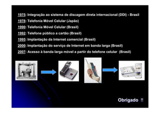 1975: Integração ao sistema de discagem direta internacional (DDI) - Brasil
1978: Telefonia Móvel Celular (Japão)
1990: Telefonia Móvel Celular (Brasil)
1992: Telefone público a cartão (Brasil)
1995: Implantação da Internet comercial (Brasil)
2000: Implantação do serviço de Internet em banda larga (Brasil)
2007: Acesso à banda larga móvel a partir do telefone celular (Brasil)




                                                              Obrigado !!
 