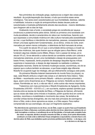 Nos primórdios da civilização grega, explicava-se a origem das coisas pelo
resultado da junção/separação dos deuses, e tudo que envolvia esses seres
mitológicos. Tais seres eram caracterizados por sua imortalidade, destreza, valentia
e habilidade; inclusive a noção do antropomorfismo destes deuses pode ser
caracterizada e mostrada perfeitamente através das esculturas - mesmo debilitadas -
que chegaram até os dias de hoje.
        Analisando mais a fundo, a sociedade grega era constituída por aqueus
(micênicos) e posteriormente pelos dórios. Sendo os primeiros uma sociedade com
muita pluralidade, devido à característica do relevo ser montanhosa, fazendo com
que separasse a comunidade micênica em clãs (cultura marcada pela acessibilidade
ao mar, o que facilitava o intercâmbio de mercadorias, pessoas, conseqüentemente
tinham uma base agrária bem fundamentada). Já os dórios, vindos do norte, eram
marcados por serem menos civilizados, e detentores de fácil manuseio de armas.
        Foi a partir do século XII a.C que a comunidade dórica começou a invadir as
terras dos micênicos, tais quais tiveram que se refugiar para a Ásia Menor, onde
fundaram algumas cidades (como Mileto, Éfeso). Com o passar do tempo, já no
século VII a.C, foi-se elevando a cultura devido ao constante contato com culturas e
mercadorias exteriores, já com uma mentalidade e desejo de pressupostos com
bases firmes, impessoais, tendo propósito de desapego daquelas figuras míticas
superiores e inacessíveis, e desejo de algo baseado na realidade e cotidiano;
explicações racionais. Diante de inúmeras mudanças sociais, econômicas, era de se
esperar que a cultura também se elevasse, e que fosse exigido algo diferente:
filosofia foi ocupando lugar da mitologia, até que efetivamente conseguiu este posto.
        Os primeiros filósofos trataram basicamente do mundo físico (ou physis), ou
seja, cada filósofo atribuía a origem das coisas a um elemento físico básico. Tales
de Mileto – reconhecido como primeiro filósofo – atribuía o princípio primordial à
água, assim como Anaxímenes ao ar; Pitágoras ao número; Heráclito ao devir das
coisas; Parmênides ao „ser é, o não-ser não é‟; entre outros não menos importantes.
        Trataremos com mais pormenores o filósofo Empédocles de Agrigento, Sicília.
Empédocles (495/490 - 435/430 a.C.), em sua teoria, explana opostas opiniões (que
transita entre as teorias de Heráclito de Éfeso, e Pitágoras de Samos), afirmando
que as raízes são tidas como imóveis e imutáveis, porém quando leva em conta os
sentidos, reconhece a mutabilidade e movimento das coisas. Na tentativa de
conciliar ambas teorias divergentes, ele cria mais dois princípios de cosmogonia:
Amor e Ódio, onde o Amor aproxima as raízes, e o Ódio separa. Para melhor
compreensão de sua cosmologia, cito aqui um fragmento explicativo:

 “Da alternância da supremacia ora do Amor, ora do Ódio, surgem as quatro fases que Empédocles
  descreve em Sobre a Natureza: a primeira, pleno domínio do Amor, determina a existência de um
  todo homogêneo e contínuo, à semelhança do ser de Parmênides, e formado pela completa fusão
    das raízes; na segunda, devido à atuação crescente do Ódio, as raízes, já em parte distanciadas,
     constituem um todo onde se defrontam forças antagônicas e equivalente; a terceira fase é a do
domínio pleno do Ódio, que estabelece quatro províncias perfeitamente distintas – a da água, a do
                                                                      ar, a da terra e a do fogo; na
 
